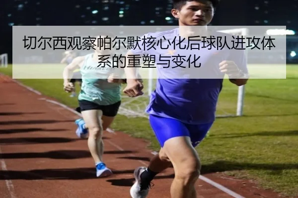 切尔西观察帕尔默核心化后球队进攻体系的重塑与变化