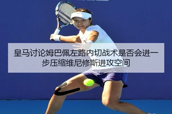 皇马讨论姆巴佩左路内切战术是否会进一步压缩维尼修斯进攻空间