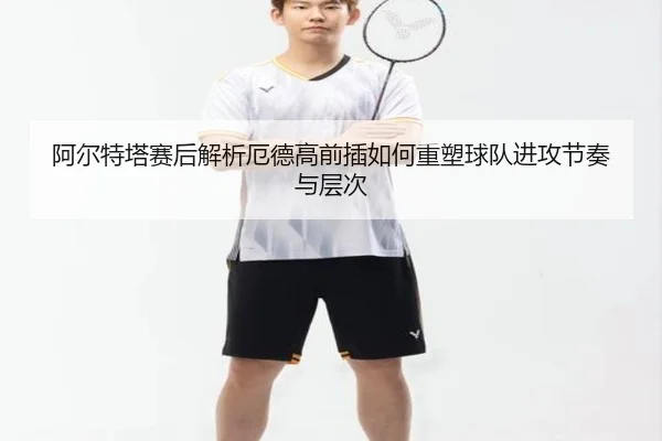 阿尔特塔赛后解析厄德高前插如何重塑球队进攻节奏与层次