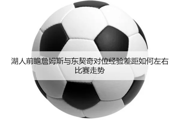 湖人前瞻詹姆斯与东契奇对位经验差距如何左右比赛走势