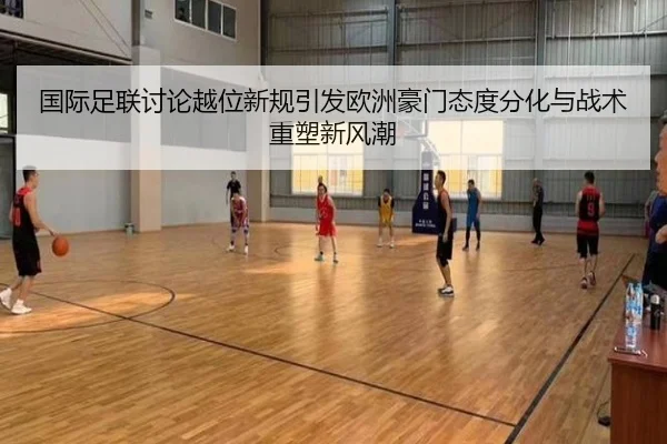 国际足联讨论越位新规引发欧洲豪门态度分化与战术重塑新风潮