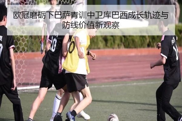 欧冠磨砺下巴萨青训中卫库巴西成长轨迹与防线价值新观察