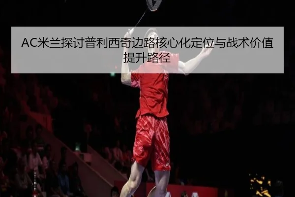 AC米兰探讨普利西奇边路核心化定位与战术价值提升路径
