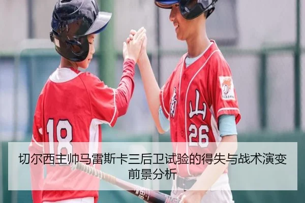 切尔西主帅马雷斯卡三后卫试验的得失与战术演变前景分析