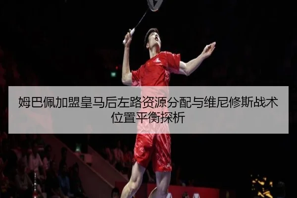 姆巴佩加盟皇马后左路资源分配与维尼修斯战术位置平衡探析