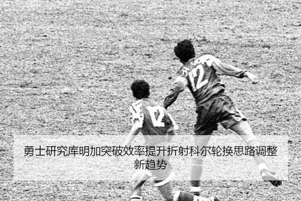勇士研究库明加突破效率提升折射科尔轮换思路调整新趋势