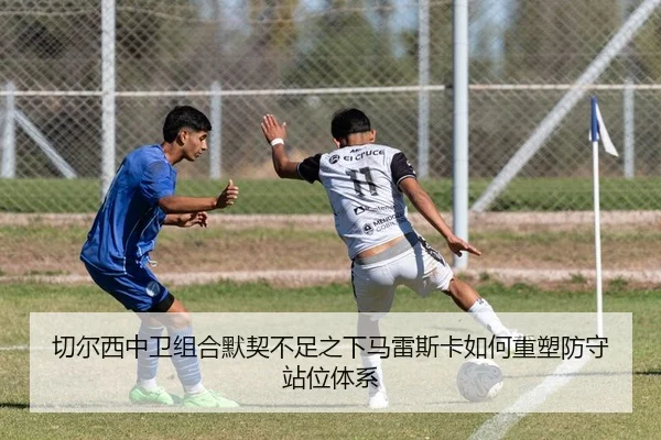 切尔西中卫组合默契不足之下马雷斯卡如何重塑防守站位体系