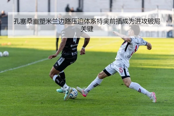 孔塞桑重塑米兰边路压迫体系特奥前插成为进攻破局关键