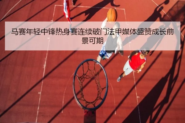 马赛年轻中锋热身赛连续破门法甲媒体盛赞成长前景可期